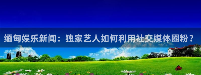 sbobet利记：缅甸娱乐新闻：独家艺人如何利用社交媒体圈粉？