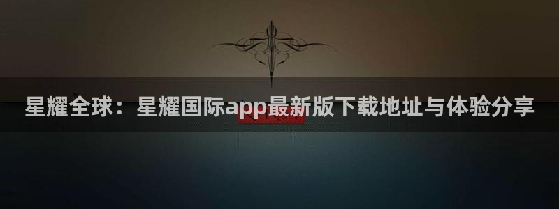 sbobet利记免费注册：星耀全球：星耀国际app最新版下载地址与体验分享